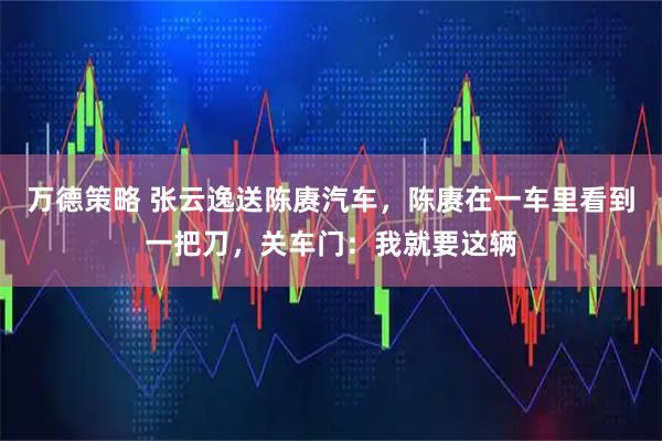 万德策略 张云逸送陈赓汽车，陈赓在一车里看到一把刀，关车门：我就要这辆