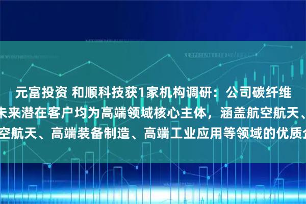 元富投资 和顺科技获1家机构调研：公司碳纤维产品聚焦高性能定位，未来潜在客户均为高端领域核心主体，涵盖航空航天、高端装备制造、高端工业应用等领域的优质企业（附调研问答）