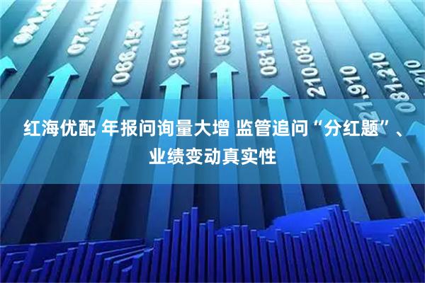 红海优配 年报问询量大增 监管追问“分红题”、业绩变动真实性