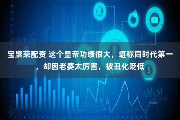 宝聚荣配资 这个皇帝功绩很大，堪称同时代第一，却因老婆太厉害，被丑化贬低