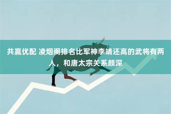 共赢优配 凌烟阁排名比军神李靖还高的武将有两人，和唐太宗关系颇深