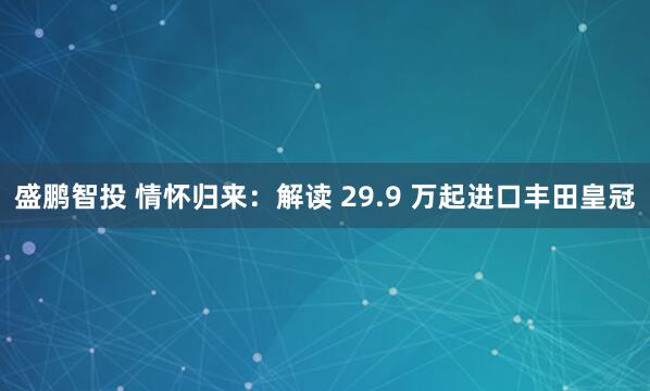 盛鹏智投 情怀归来：解读 29.9 万起进口丰田皇冠